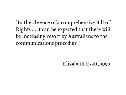 In the absence of a comprehensive Bill of Rights which would allow the Australian courts to defend human rights against legislative encroachment, it can be expected that there will be increasing resort by Australians to the communications procedure. Elizabeth Evatt, 1999
